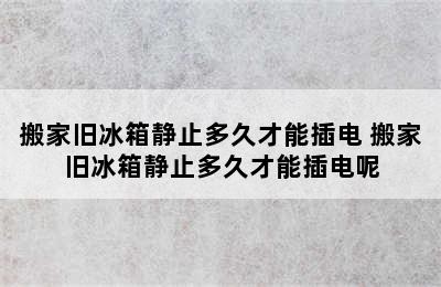 搬家旧冰箱静止多久才能插电 搬家旧冰箱静止多久才能插电呢